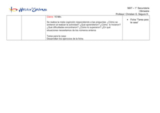 MAT – 1° Secundaria
I Bimestre
Profesor: Christian G. Segura H.
Cierre: 10 Min.
Se realiza la meta cognición respondiendo a las preguntas: ¿Cómo se
sintieron al realizar la actividad? ¿Qué aprendieron? ¿Cómo lo hicieron?
¿Qué dificultades encontraron? ¿Cómo lo superaron? ¿En qué
situaciones necesitamos de los números enteros
Tarea para la casa:
Desarrollan los ejercicios de la ficha.
• Ficha “Tarea para
la casa”
 