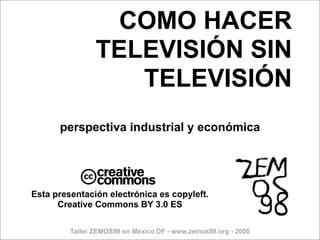 COMO HACER
                TELEVISIÓN SIN
                   TELEVISIÓN
      perspectiva industrial y económica



            c
Esta presentación electrónica es copyleft.
      Creative Commons BY 3.0 ES

         Taller ZEMOS98 en México DF - www.zemos98.org - 2008
 
