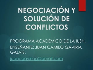 NEGOCIACIÓN Y
    SOLUCIÓN DE
     CONFLICTOS
PROGRAMA ACADÉMICO DE LA IUSH.
ENSEÑANTE: JUAN CAMILO GAVIRIA
GALVIS.
juancgaviriag@gmail.com
 