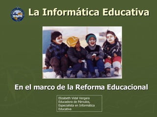 La Informática Educativa  En el marco de la Reforma Educacional Elizabeth Vidal Vergara Educadora de Párvulos, Especialista en Informática Educativa 
