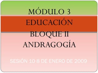 MÓDULO 3
     EDUCACIÓN
      BLOQUE II
    ANDRAGOGÍA
SESIÓN 10 8 DE ENERO DE 2009
 