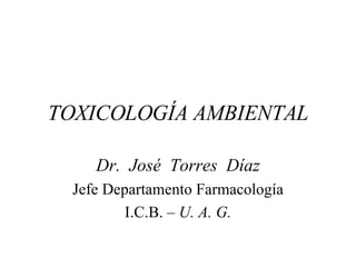 TOXICOLOGÍA AMBIENTAL Dr.  José  Torres  Díaz Jefe Departamento Farmacología I.C.B. –  U. A. G. 