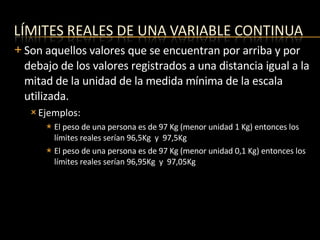 Son aquellos valores que se encuentran por arriba y por debajo de los valores registrados a una distancia igual a la mitad de la unidad de la medida mínima de la escala utilizada. Ejemplos: El peso de una persona es de 97 Kg (menor unidad 1 Kg) entonces los límites reales serían 96,5Kg  y  97,5Kg El peso de una persona es de 97 Kg (menor unidad 0,1 Kg) entonces los límites reales serían 96,95Kg  y  97,05Kg 