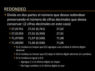 Divida en dos partes el número que desea redondear preservando el número de cifras decimales que desea conservar: (2 cifras decimales en este caso) 27,01761 27,01 (0,761) 27,02 27,01350 27,01 (0,350) 27,01 71,07500 71,07 (0,500) 71,08 71,06500 71,06 (0,500) 71,06 Si el residuo es mayor que 0,5 agregue una unidad al último digito decimal Si el residuo es menor que 0,5 deje el último dígito decimal sin cambios Si el residuo es igual a 0,5:  Agregue 1 si el último dígito es impar No haga cambios si el último dígito es par 