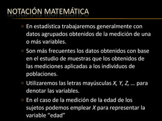 En estadística trabajaremos generalmente con datos agrupados obtenidos de la medición de una o más variables. Son más frecuentes los datos obtenidos con base en el estudio de muestras que los obtenidos de las mediciones aplicadas a los individuos de poblaciones. Utilizaremos las letras mayúsculas  X, Y, Z, …  para denotar las variables. En el caso de la medición de la edad de los sujetos podemos emplear  X  para representar la variable “edad” 