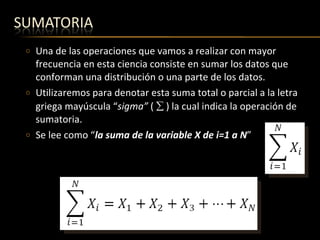 Una de las operaciones que vamos a realizar con mayor frecuencia en esta ciencia consiste en sumar los datos que conforman una distribución o una parte de los datos. Utilizaremos para denotar esta suma total o parcial a la letra griega mayúscula “ sigma”  (    ) la cual indica la operación de sumatoria.   Se lee como “ la suma de la variable X de i=1 a N ”    