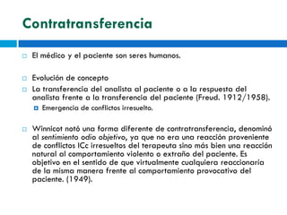 Contratransferencia
   El médico y el paciente son seres humanos.

   Evolución de concepto
   La transferencia del analista al paciente o a la respuesta del
    analista frente a la transferencia del paciente (Freud. 1912/1958).
       Emergencia de conflictos irresuelto.

   Winnicot notó una forma diferente de contratransferencia, denominó
    al sentimiento odio objetivo, ya que no era una reacción proveniente
    de conflictos ICc irresueltos del terapeuta sino más bien una reacción
    natural al comportamiento violento o extraño del paciente. Es
    objetivo en el sentido de que virtualmente cualquiera reaccionaría
    de la misma manera frente al comportamiento provocativo del
    paciente. (1949).
 