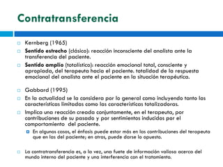 Contratransferencia
   Kernberg (1965)
   Sentido estrecho (clásico): reacción inconsciente del analista ante la
    transferencia del paciente.
   Sentido amplío (totalístico): reacción emocional total, consciente y
    apropiada, del terapeuta hacia el paciente. totalidad de la respuesta
    emocional del analista ante el paciente en la situación terapéutica.

   Gabbard (1995)
   En la actualidad se la considera por lo general como incluyendo tanto las
    características limitadas como las características totalizadoras.
   Implica una reacción creada conjuntamente, en el terapeuta, por
    contribuciones de su pasado y por sentimientos inducidos por el
    comportamiento del paciente.
       En algunos casos, el énfasis puede estar más en las contribuciones del terapeuta
        que en las del paciente; en otros, puede darse lo opuesto.

   La contratransferencia es, a la vez, una fuete de información valiosa acerca del
    mundo interno del paciente y una interferencia con el tratamiento.
 