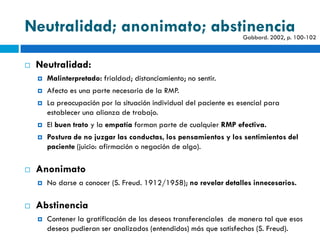 Neutralidad; anonimato; abstinencia                                  Gabbard. 2002, p. 100-102



   Neutralidad:
       Malinterpretado: frialdad; distanciamiento; no sentir.
       Afecto es una parte necesaria de la RMP.
       La preocupación por la situación individual del paciente es esencial para
        establecer una alianza de trabajo.
       El buen trato y la empatía forman parte de cualquier RMP efectiva.
       Postura de no juzgar las conductas, los pensamientos y los sentimientos del
        paciente (juicio: afirmación o negación de algo).

   Anonimato
       No darse a conocer (S. Freud. 1912/1958); no revelar detalles innecesarios.

   Abstinencia
       Contener la gratificación de los deseos transferenciales de manera tal que esos
        deseos pudieran ser analizados (entendidos) más que satisfechos (S. Freud).
 