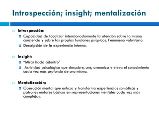 Introspección; insight; mentalización
   Introspección:
       Capacidad de focalizar intencionadamente la atención sobre la misma
        conciencia y sobre las propias funciones psíquicas. Fenómeno voluntario.
       Descripción de la experiencia interna.

   Insight:
       “Mirar hacia adentro”
        Actividad psicológica que descubre, une, armoniza y eleva el conocimiento
        cada vez más profundo de uno mismo.

   Mentalización:
       Operación mental que enlaza y transforma experiencias somáticas y
        patrones motores básicos en representaciones mentales cada vez más
        complejas.
 