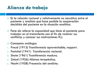 Alianza de trabajo
    Es la relación racional y relativamente no neurótica entre el
     paciente y analista que hace posible la cooperación
     decidida del paciente en la situación analítica.
    Pone de relieve la capacidad que tiene el paciente para
     trabajar en el tratamiento con el fin de resolver sus
     conflictos y conocer sus motivaciones ICc.
    Conceptos análogos
1.   Freud (1913) Transferencia aprovechable, rapport.
2.   Fenichel (1941) Transferencia racional.
3.   Stone (1961) Transferencia madura.
4.   Zetzel (1956) Alianza terapéutica.
5.   Nacht (1958) Presencia del analista.
 