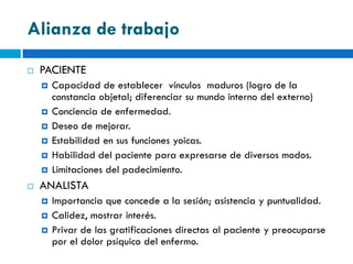 Alianza de trabajo
   PACIENTE
       Capacidad de establecer vínculos maduros (logro de la
        constancia objetal; diferenciar su mundo interno del externo)
       Conciencia de enfermedad.
       Deseo de mejorar.
       Estabilidad en sus funciones yoicas.
       Habilidad del paciente para expresarse de diversos modos.
       Limitaciones del padecimiento.
   ANALISTA
       Importancia que concede a la sesión; asistencia y puntualidad.
       Calidez, mostrar interés.
       Privar de las gratificaciones directas al paciente y preocuparse
        por el dolor psíquico del enfermo.
 