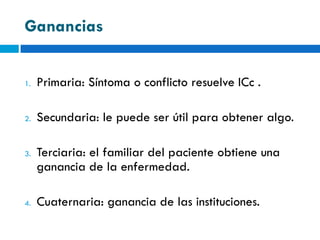 Ganancias


1.   Primaria: Síntoma o conflicto resuelve ICc .

2.   Secundaria: le puede ser útil para obtener algo.

3.   Terciaria: el familiar del paciente obtiene una
     ganancia de la enfermedad.

4.   Cuaternaria: ganancia de las instituciones.
 