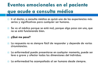 Eventos emocionales en el paciente
que acude a consulta médica
   Ir al doctor, a consulta médica es quizá una de las experiencias más
    serias y significativas para cualquier ser humano.

   Se va al médico porque se está mal, porque algo pasa con uno, que
    no se está funcionando bien.

   ¿Qué me pasa?

   La respuesta no es siempre fácil de responder y depende de varias
    circunstancias.

   La enfermedad puede presentarse en cualquier momento, puede ser
    leve o grave y afectar todas las dimensiones del individuo.

   La enfermedad ha acompañado al ser humano desde siempre.
 