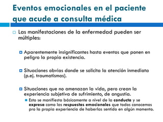 Eventos emocionales en el paciente
que acude a consulta médica
   Las manifestaciones de la enfermedad pueden ser
    múltiples:

       Aparentemente insignificantes hasta eventos que ponen en
        peligro la propia existencia.

       Situaciones obvias donde se solicita la atención inmediata
        (p.ej. traumatismos).

       Situaciones que no amenazan la vida, pero crean la
        experiencia subjetiva de sufrimiento, de angustia.
           Esto se manifiesta básicamente a nivel de la conducta y se
            expresa como las respuestas emocionales que todos conocemos
            pro la propia experiencia de haberlas sentido en algún momento.
 