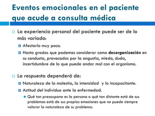Eventos emocionales en el paciente
que acude a consulta médica
   La experiencia personal del paciente puede ser de lo
    más variado:
       Afectarlo muy poco.
       Hasta grados que podemos considerar como desorganización en
        su conducta, provocados por la angustia, miedo, duda,
        incertidumbre de lo que puede andar mal con el organismo.

   La respuesta dependerá de:
       Naturaleza de la molestia, la intensidad y lo incapacitante.
       Actitud del individuo ante la enfermedad.
           Qué tan preocupona es la persona o qué tan distante está de sus
            problemas está de sus propias emociones que no puede siempre
            valorar la naturaleza de su problema.
 