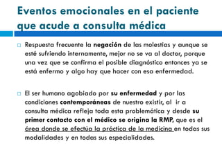 Eventos emocionales en el paciente
que acude a consulta médica
   Respuesta frecuente la negación de las molestias y aunque se
    esté sufriendo internamente, mejor no se va al doctor, porque
    una vez que se confirma el posible diagnóstico entonces ya se
    está enfermo y algo hay que hacer con esa enfermedad.

   El ser humano agobiado por su enfermedad y por las
    condiciones contemporáneas de nuestro existir, al ir a
    consulta médica refleja toda esta problemática y desde su
    primer contacto con el médico se origina la RMP, que es el
    área donde se efectúa la práctica de la medicina en todas sus
    modalidades y en todas sus especialidades.
 
