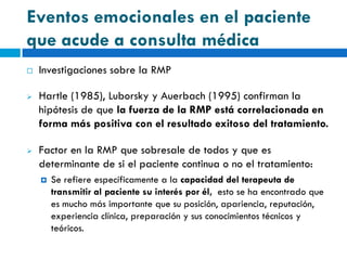 Eventos emocionales en el paciente
que acude a consulta médica
   Investigaciones sobre la RMP

   Hartle (1985), Luborsky y Auerbach (1995) confirman la
    hipótesis de que la fuerza de la RMP está correlacionada en
    forma más positiva con el resultado exitoso del tratamiento.

   Factor en la RMP que sobresale de todos y que es
    determinante de si el paciente continua o no el tratamiento:
       Se refiere específicamente a la capacidad del terapeuta de
        transmitir al paciente su interés por él, esto se ha encontrado que
        es mucho más importante que su posición, apariencia, reputación,
        experiencia clínica, preparación y sus conocimientos técnicos y
        teóricos.
 