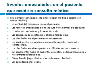 Eventos emocionales en el paciente
que acude a consulta médica
     Los elementos principales de esta relación médico-paciente son
      varios (Nicholi):
1.     La actitud del terapeuta hacia el paciente.
2.     Los recursos emocionales del terapeuta y sus normas de conducta.
3.     La relación profesional y la relación social.
4.     Los conceptos de resistencia y alianza terapéutica.
5.     Los obstáculos en el paciente: sus resistencias.
6.     Los sentimientos del paciente hacia el terapeuta: realidad y
       transferencia.
7.     Los obstáculos en el terapeuta: sus dificultades para escuchar.
8.     Sus sentimientos hacia el paciente, los reales, los transferenciales y
       los contratransferenciales.
9.     El empleo de jerga técnica y la burla como obstáculo.
10.    Las consideraciones éticas.
 