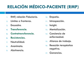 RELACIÓN MÉDICO-PACIENTE (RMP)

1.   RMP, relación Fiduciaria.   10.   Empatía.
2.   Límites o fronteras.        11.   Introspección.
3.   Encuadre.                   12.   Insight.
4.   Transferencia.              13.   Mentalización.
5.   Contratransferencia.        14.   Conciencia de
6.   Resistencias.                     enfermedad.
7.   Neutralidad.                15.   Alianza de trabajo.
8.   Anonimato.                  16.   Reacción terapéutica
                                       negativa.
9.   Abstinencia.
                                 17.   Ganancias.
 