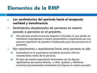 Elementos de la RMP
6.       Los sentimientos del paciente hacia el terapeuta:
         realidad y transferencia
        Sentimientos desplazados de personas en nuestro
         pasado a personas en el presente.
          Una persona puede evocarnos disgusto o atracción, lo que puede ser
           totalmente inapropiado a nuestro conocimiento o experiencia con esa
           persona (repetición de pasado e inadecuado para esa persona en el
           presente).
        Nos relacionamos y reaccionamos hacia otras personas no sólo
          basándonos en la experiencia consciente (reacción ante las
           características reales de la persona).
          En base de nuestra experiencia inconsciente con las figuras
           significativas de nuestra infancia y niñez (padres y familiares
           cercanos) (representación inconsciente con figuras en nuestro pasado)
 