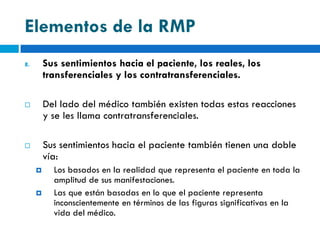 Elementos de la RMP
8.       Sus sentimientos hacia el paciente, los reales, los
         transferenciales y los contratransferenciales.

        Del lado del médico también existen todas estas reacciones
         y se les llama contratransferenciales.

        Sus sentimientos hacia el paciente también tienen una doble
         vía:
          Los basados en la realidad que representa el paciente en toda la
           amplitud de sus manifestaciones.
          Las que están basadas en lo que el paciente representa
           inconscientemente en términos de las figuras significativas en la
           vida del médico.
 