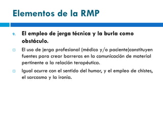 Elementos de la RMP
9.   El empleo de jerga técnica y la burla como
     obstáculo.
    El uso de jerga profesional (médico y/o paciente)constituyen
     fuentes para crear barreras en la comunicación de material
     pertinente a la relación terapéutica.
    Igual ocurre con el sentido del humor, y el empleo de chistes,
     el sarcasmo y la ironía.
 