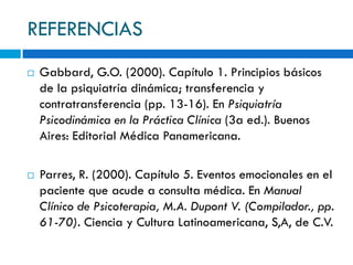 REFERENCIAS
   Gabbard, G.O. (2000). Capítulo 1. Principios básicos
    de la psiquiatría dinámica; transferencia y
    contratransferencia (pp. 13-16). En Psiquiatría
    Psicodinámica en la Práctica Clínica (3a ed.). Buenos
    Aires: Editorial Médica Panamericana.

   Parres, R. (2000). Capítulo 5. Eventos emocionales en el
    paciente que acude a consulta médica. En Manual
    Clínico de Psicoterapia, M.A. Dupont V. (Compilador., pp.
    61-70). Ciencia y Cultura Latinoamericana, S,A, de C.V.
 