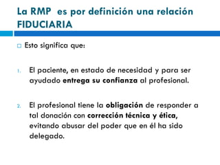 La RMP es por definición una relación
FIDUCIARIA
    Esto significa que:

1.    El paciente, en estado de necesidad y para ser
      ayudado entrega su confianza al profesional.

2.    El profesional tiene la obligación de responder a
      tal donación con corrección técnica y ética,
      evitando abusar del poder que en él ha sido
      delegado.
 
