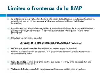 Límites o fronteras de la RMP
   Se entiende la forma y el contenido de la interacción del profesional con el paciente, el marco
    determinado por las normas técnicas y ética necesarias para el logro del objetivo
    terapéutico .

   Función: crear una atmosfera de seguridad y predictibilidad dentro de la cual el tratamiento
    puede prosperar, al permitir que el paciente pueda cruzar sin riesgo sus propios límites
    psicológicos.

   Dificultad: no hay límites estándar.

               ¿DE QUIEN ES LA RESPONSABILIDAD ÉTICA? MÉDICO “Asimétrica”

   ENCUADRE: Hacer constantes las variables de tiempo, lugar, rol, contrato.
   Contrato: es un convenio entre dos personas , en el que existen dos elementos formales de intercambio
    recíproco: tiempo y dinero.



   Cruce de límites: término descriptivo neutro, que puede referirse, a una respuesta humana
    completamente apropiada.

   Violación de límites: cuando la transgresión es claramente dañina para el paciente.
 