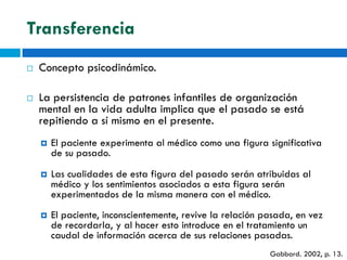 Transferencia
   Concepto psicodinámico.

   La persistencia de patrones infantiles de organización
    mental en la vida adulta implica que el pasado se está
    repitiendo a sí mismo en el presente.
       El paciente experimenta al médico como una figura significativa
        de su pasado.
       Las cualidades de esta figura del pasado serán atribuidas al
        médico y los sentimientos asociados a esta figura serán
        experimentados de la misma manera con el médico.
       El paciente, inconscientemente, revive la relación pasada, en vez
        de recordarla, y al hacer esto introduce en el tratamiento un
        caudal de información acerca de sus relaciones pasadas.
                                                            Gabbard. 2002, p. 13.
 