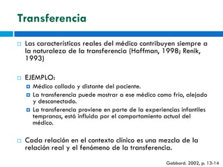 Transferencia
   Las características reales del médico contribuyen siempre a
    la naturaleza de la transferencia (Hoffman, 1998; Renik,
    1993)

   EJEMPLO:
       Médico callado y distante del paciente.
       La transferencia puede mostrar a ese médico como frío, alejado
        y desconectado.
       La transferencia proviene en parte de la experiencias infantiles
        tempranas, está influida por el comportamiento actual del
        médico.

   Cada relación en el contexto clínico es una mezcla de la
    relación real y el fenómeno de la transferencia.
                                                        Gabbard. 2002, p. 13-14
 
