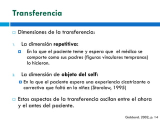 Transferencia

    Dimensiones de la transferencia:

1.       La dimensión repetitiva:
          En la que el paciente teme y espera que el médico se
           comporte como sus padres (figuras vinculares tempranas)
           lo hicieron.

2.       La dimensión de objeto del self:
        En la que el paciente espera una experiencia cicatrizante o
         correctiva que faltó en la niñez (Storolow, 1995)

    Estos aspectos de la transferencia oscilan entre el ahora
     y el antes del paciente.
                                                        Gabbard. 2002, p. 14
 