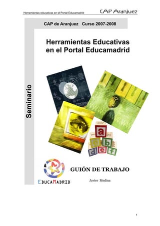 Herramientas educativas en el Portal Educamadrid



                CAP de Aranjuez Curso 2007-2008



                 Herramientas Educativas
                 en el Portal Educamadrid
  Seminario




                                     GUIÓN DE TRABAJO
                                                   Javier Medina




                                                                   1