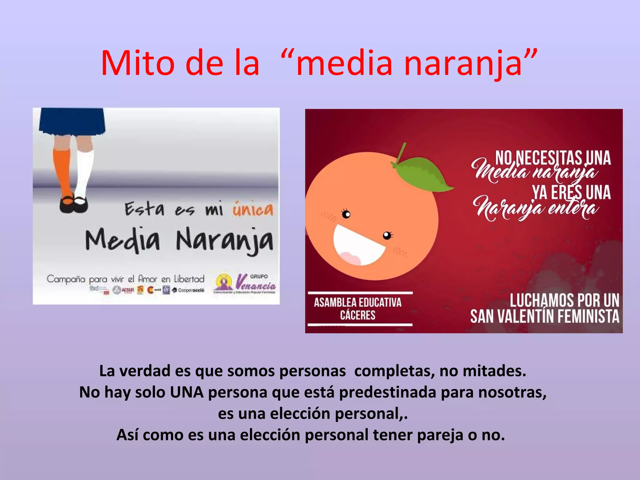 Mito de la “media naranja”
La verdad es que somos personas completas, no mitades.
No hay solo UNA persona que está predestinada para nosotras,
es una elección personal,.
Así como es una elección personal tener pareja o no.
 