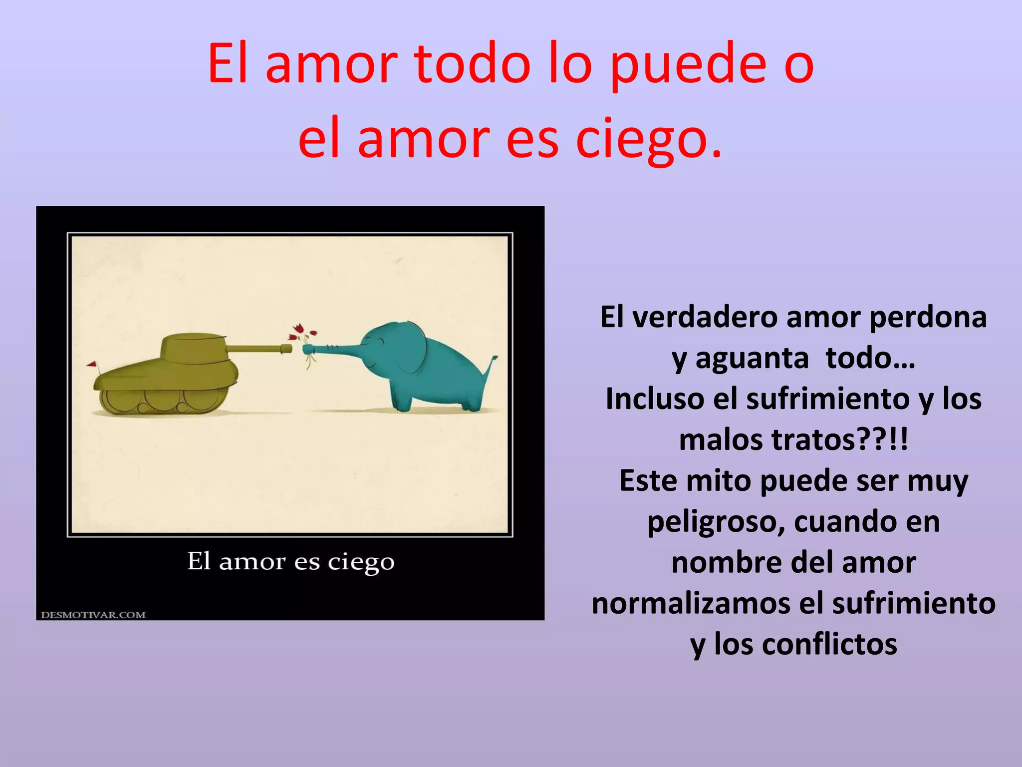El amor todo lo puede o
el amor es ciego.
El verdadero amor perdona
y aguanta todo…
Incluso el sufrimiento y los
malos tratos??!!
Este mito puede ser muy
peligroso, cuando en
nombre del amor
normalizamos el sufrimiento
y los conflictos
 