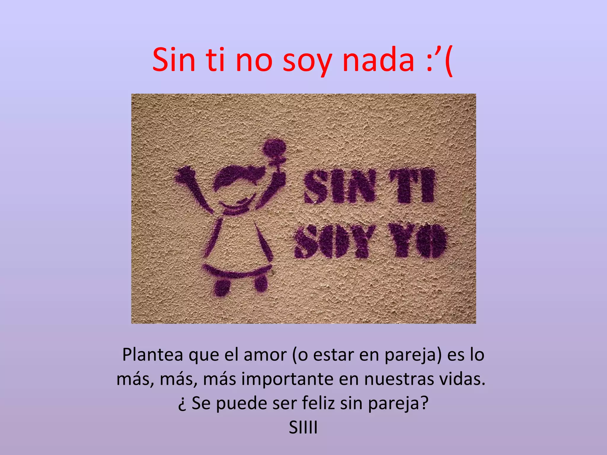 Sin ti no soy nada :’(
Plantea que el amor (o estar en pareja) es lo
más, más, más importante en nuestras vidas.
¿ Se puede ser feliz sin pareja?
SIIII
 