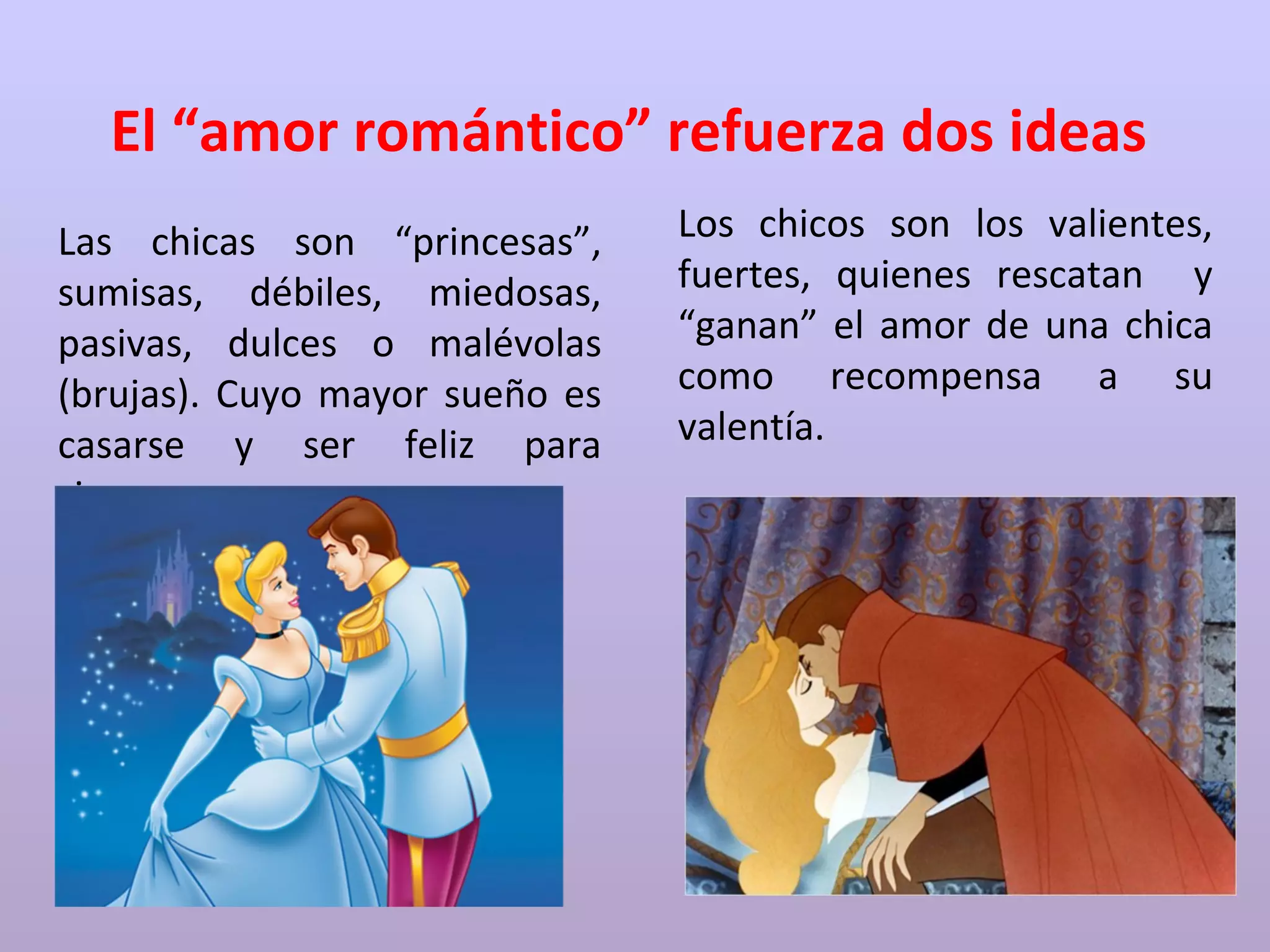 El “amor romántico” refuerza dos ideas
Las chicas son “princesas”,
sumisas, débiles, miedosas,
pasivas, dulces o malévolas
(brujas). Cuyo mayor sueño es
casarse y ser feliz para
siempre.
Los chicos son los valientes,
fuertes, quienes rescatan y
“ganan” el amor de una chica
como recompensa a su
valentía.
 