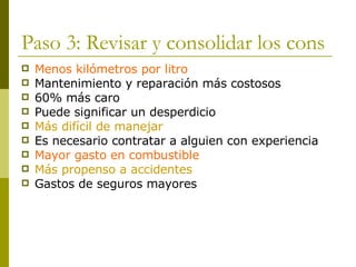 Paso 3: Revisar y consolidar los cons Menos kilómetros por litro Mantenimiento y reparación más costosos 60% más caro Puede significar un desperdicio Más difícil de manejar Es necesario contratar a alguien con experiencia Mayor gasto en combustible Más propenso a accidentes Gastos de seguros mayores 