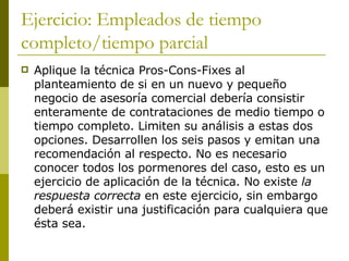 Ejercicio: Empleados de tiempo completo/tiempo parcial Aplique la técnica Pros-Cons-Fixes al planteamiento de si en un nuevo y pequeño negocio de asesoría comercial debería consistir enteramente de contrataciones de medio tiempo o tiempo completo. Limiten su análisis a estas dos opciones. Desarrollen los seis pasos y emitan una recomendación al respecto. No es necesario conocer todos los pormenores del caso, esto es un ejercicio de aplicación de la técnica. No existe  la respuesta correcta  en este ejercicio, sin embargo deberá existir una justificación para cualquiera que ésta sea. 