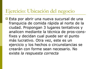 Ejercicio: Ubicación del negocio Esta por abrir una nueva sucursal de una franquicia de comida rápida al norte de la ciudad. Propongan 3 lugares tentativos y analicen mediante la técnica de pros-cons-fixes y decidan cual puede ser el punto más lucrativo. Otra vez, este es un ejercicio y los hechos o circunstancias se crearán con forme sean necesario. No existe  la respuesta correcta   