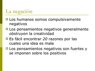 La negación Los humanos somos compulsivamente negativos Los pensamientos negativos generalmente  obstruyen  la creatividad Es fácil encontrar  20  razones por las cuales una idea es mala Los pensamientos negativos son fuertes y se imponen sobre los positivos 