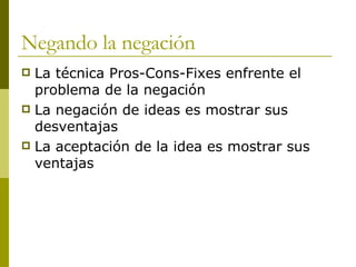 Negando la negación La técnica Pros-Cons-Fixes enfrente el problema de la negación La negación de ideas es mostrar sus desventajas La aceptación de la idea es mostrar sus ventajas 