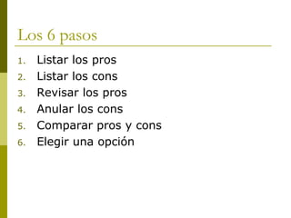 Los 6 pasos Listar los pros  Listar los cons  Revisar los pros Anular los cons Comparar pros y cons Elegir una opción 