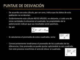 De acuerdo con este cálculo, por ser cero, indica que los datos de esta población no se desvían. Evidentemente este cálculo NO ES VÁLIDO, no obstante, si cada una de estas cantidades la elevamos al cuadrado, las propiedades de la potenciación indican que sus resultados serán positivos. De ahí  Si calculamos el promedio de estos cuadrados, sería: Consecuentemente tendríamos el promedio de los cuadrados de las diferencias. Este promedio se puede ajustar aplicándole la raíz cuadrada. Con este proceso revertimos el acto de elevar al cuadrado. 