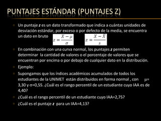 Un puntaje  z  es un dato transformado que indica a cuántas unidades de desviación estándar, por exceso o por defecto de la media, se encuentra un dato en bruto En combinación con una curva normal, los puntajes  z  permiten determinar  la cantidad de valores o el porcentaje de valores que se encuentran por encima o por debajo de cualquier dato en la distribución.  Ejemplo:  Supongamos que los índices académicos acumulados de todos los estudiantes de la UNIMET  están distribuidos en forma normal , con   = 3,30 y   =0,55. ¿Cuál es el rango percentil de un estudiante cuyo IAA es de 4,40? ¿Cuál es el rango percentil de un estudiante cuyo IAA=2,75? ¿Cuál es el puntaje  z  para un IAA=4,13? 