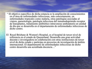 “  El objetivo específico de dicha estancia es la ampliación de conocimientos en el área de enfermedades infecciosas, más concretamente, en enfermedades tropicales como malaria, otras patologías asociadas al viajero, parasitología, patología infecciosa del inmunodeprimido receptor de transplantes, tratamiento antibiótico intravenoso ambulatorio en unidad de día que se desarrolla en el departamento de enfermedades infecciosas de dicho centro. El  Royal Brisbane & Women's Hospital, es el hospital de tercer nivel de referencia en el estado de Queensland. Desarrolla una gran actividad docente e investigadora en colaboración con otras instituciones de tercer nivel de dicho estado y participa en proyectos de investigación de ámbito internacional. El departamento de enfermedades infecciosas de dicho centro desarrolla una acreditada docencia…” 
