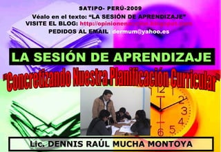 Lic. DENNIS RAÚL MUCHA MONTOYA &quot;Concretizando Nuestra Planificación Curricular&quot; LA SESIÓN DE APRENDIZAJE SATIPO- PERÚ-2009 Véalo en el texto: “LA SESIÓN DE APRENDIZAJE” VISITE EL BLOG:  http://opinionenaccion.blogspot.com PEDIDOS AL EMAIL : dermum@yahoo.es 