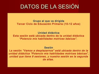 DATOS DE LA SESIÓNDATOS DE LA SESIÓN
Grupo al que va dirigida
Tercer Ciclo de Educación Primaria (10-12 años)
Unidad didáctica
Esta sesión está ubicada dentro de la unidad didáctica
“Potencio mis habilidades motrices básicas”.
Sesión
La sesión “Vamos a desplazarnos” está ubicada dentro de la
unidad didáctica “Potencio mis habilidades motrices básicas”,
unidad que tiene 8 sesiones, y nuestra sesión es la segunda
de ellas.
 