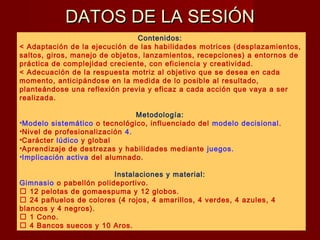 DATOS DE LA SESIÓNDATOS DE LA SESIÓN
Contenidos:
< Adaptación de la ejecución de las habilidades motrices (desplazamientos,
saltos, giros, manejo de objetos, lanzamientos, recepciones) a entornos de
práctica de complejidad creciente, con eficiencia y creatividad.
< Adecuación de la respuesta motriz al objetivo que se desea en cada
momento, anticipándose en la medida de lo posible al resultado,
planteándose una reflexión previa y eficaz a cada acción que vaya a ser
realizada.
Metodología:
•Modelo sistemático o tecnológico, influenciado del modelo decisional.
•Nivel de profesionalización 4.
•Carácter lúdico y global
•Aprendizaje de destrezas y habilidades mediante juegos.
•Implicación activa del alumnado.
Instalaciones y material:
Gimnasio o pabellón polideportivo.
 12 pelotas de gomaespuma y 12 globos.
 24 pañuelos de colores (4 rojos, 4 amarillos, 4 verdes, 4 azules, 4
blancos y 4 negros).
 1 Cono.
 4 Bancos suecos y 10 Aros.
 